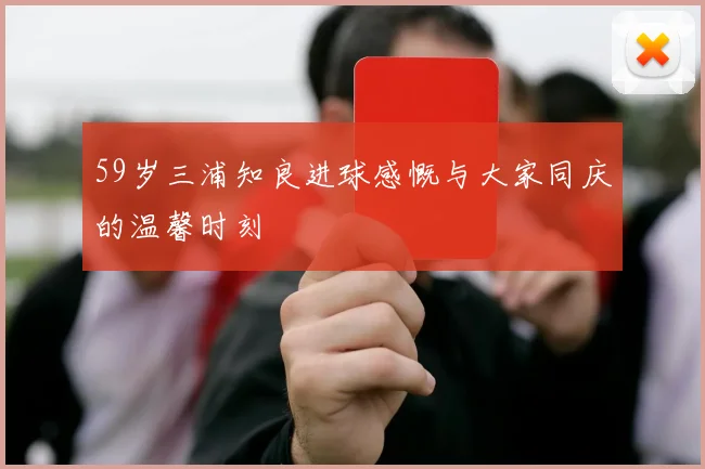 59岁三浦知良进球感慨与大家同庆的温馨时刻