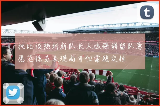 托比谈热刺新队长人选强调留队意愿范德芬表现尚可但需稳定性