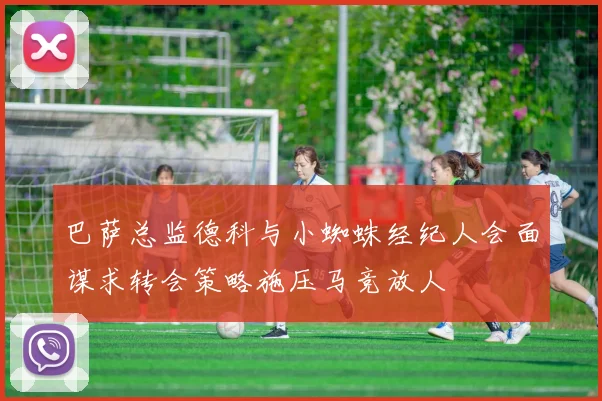 巴萨总监德科与小蜘蛛经纪人会面谋求转会策略施压马竞放人