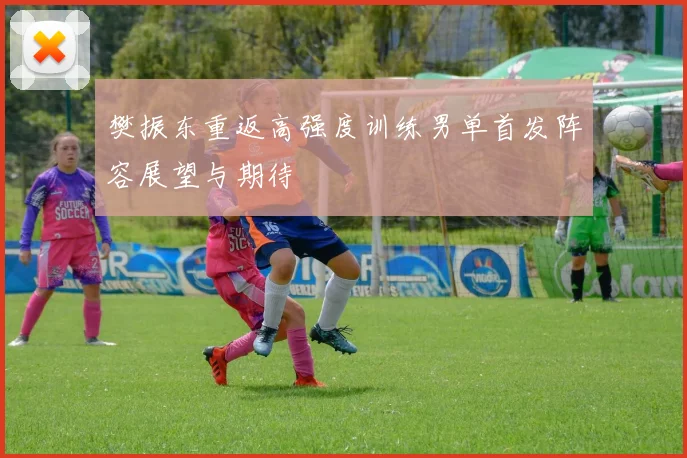 樊振东重返高强度训练男单首发阵容展望与期待